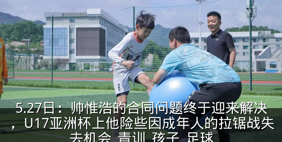 5.27日：帅惟浩的合同问题终于迎来解决，U17亚洲杯上他险些因成年人的拉锯战失去机会_青训_孩子_足球